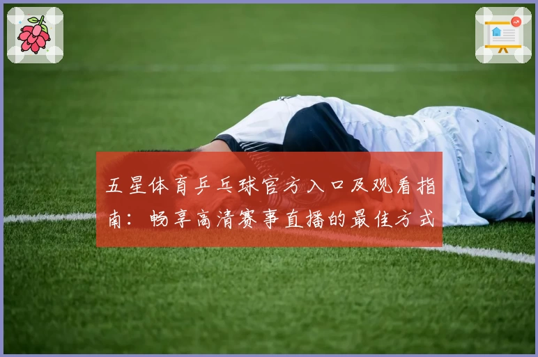 五星体育乒乓球官方入口及观看指南：畅享高清赛事直播的最佳方式