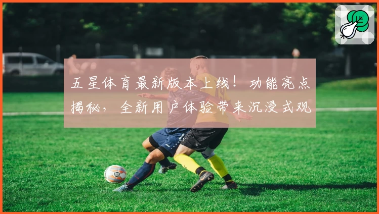 五星体育最新版本上线！功能亮点揭秘，全新用户体验带来沉浸式观赛享受