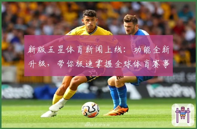 新版五星体育新闻上线：功能全新升级，带你极速掌握全球体育赛事动态