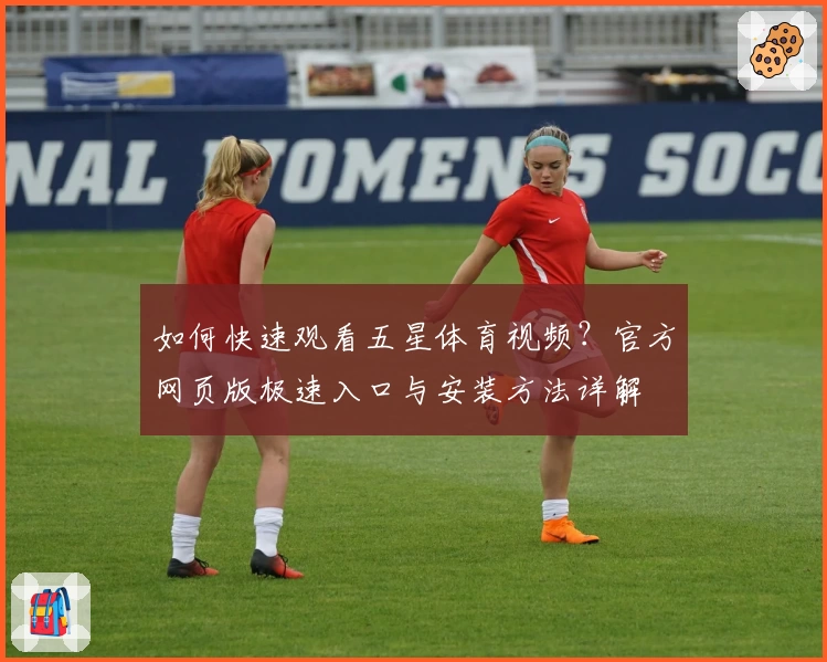 如何快速观看五星体育视频？官方网页版极速入口与安装方法详解