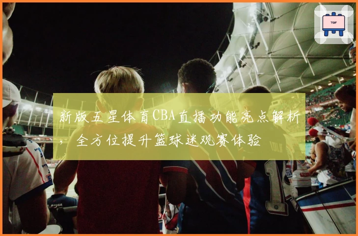 新版五星体育CBA直播功能亮点解析，全方位提升篮球迷观赛体验