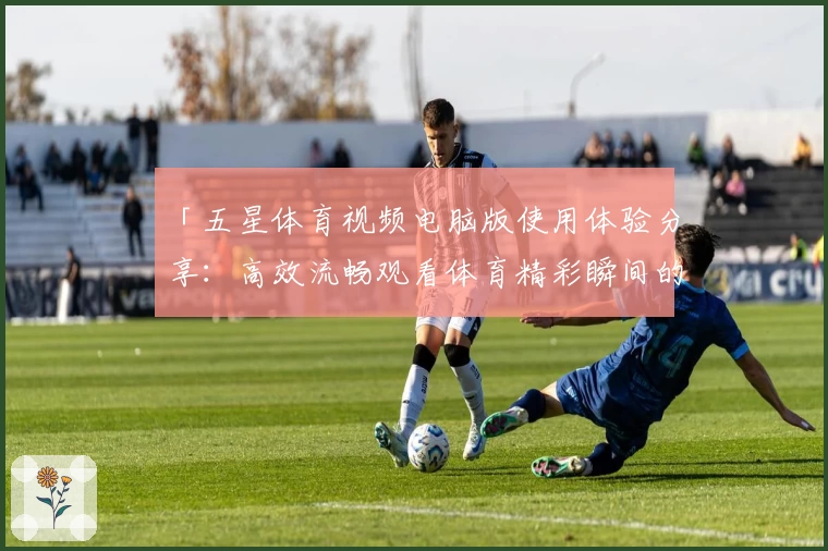 「五星体育视频电脑版使用体验分享:高效流畅观看体育精彩瞬间的绝佳选择」