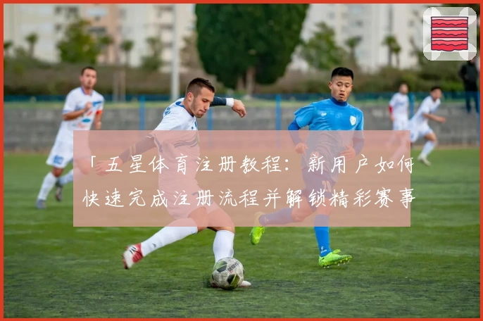 「五星体育注册教程：新用户如何快速完成注册流程并解锁精彩赛事」
