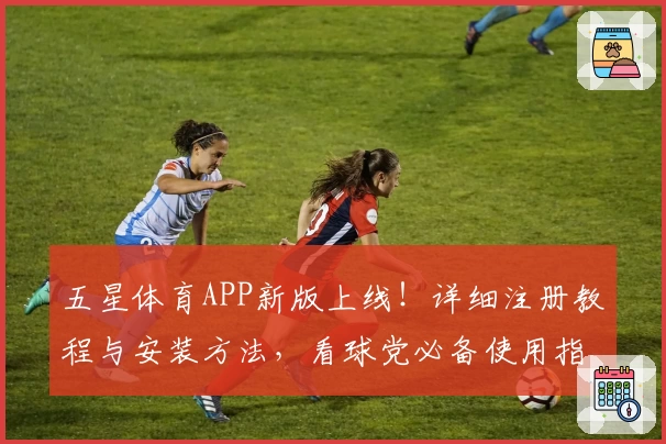 五星体育APP新版上线！详细注册教程与安装方法，看球党必备使用指南