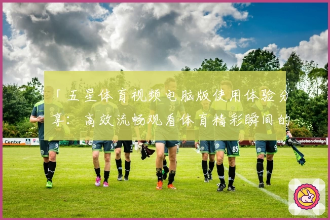 「五星体育视频电脑版使用体验分享:高效流畅观看体育精彩瞬间的绝佳选择」