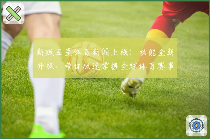 新版五星体育新闻上线：功能全新升级，带你极速掌握全球体育赛事动态
