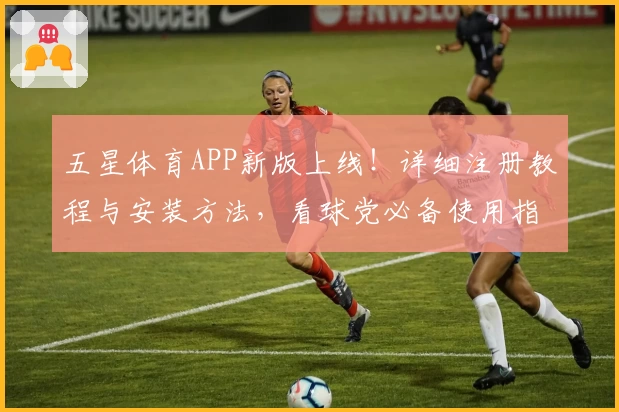 五星体育APP新版上线！详细注册教程与安装方法，看球党必备使用指南