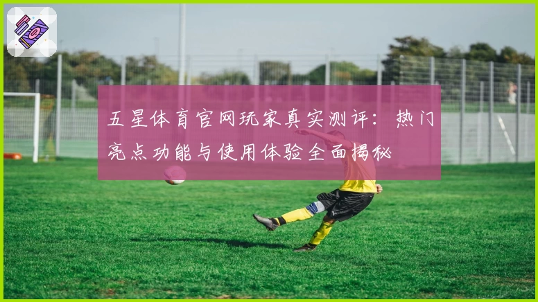 五星体育官网玩家真实测评：热门亮点功能与使用体验全面揭秘