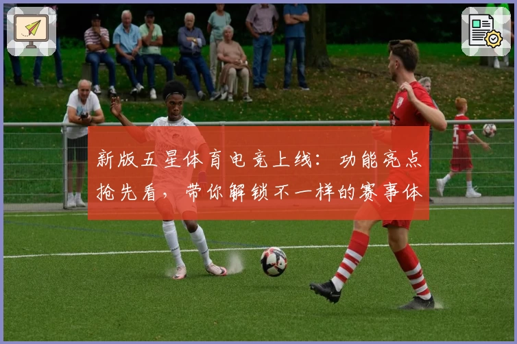 新版五星体育电竞上线：功能亮点抢先看，带你解锁不一样的赛事体验