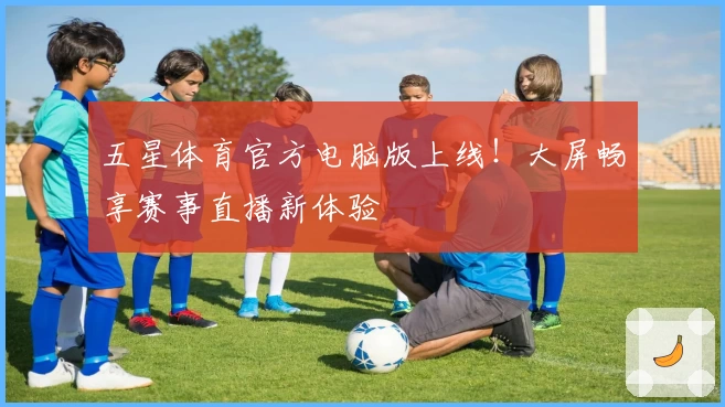 五星体育官方电脑版上线！大屏畅享赛事直播新体验
