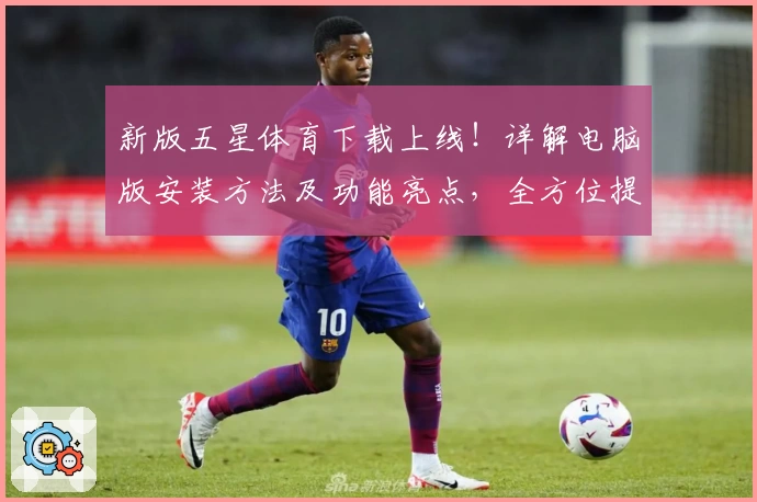 新版五星体育下载上线！详解电脑版安装方法及功能亮点，全方位提升观赛体验