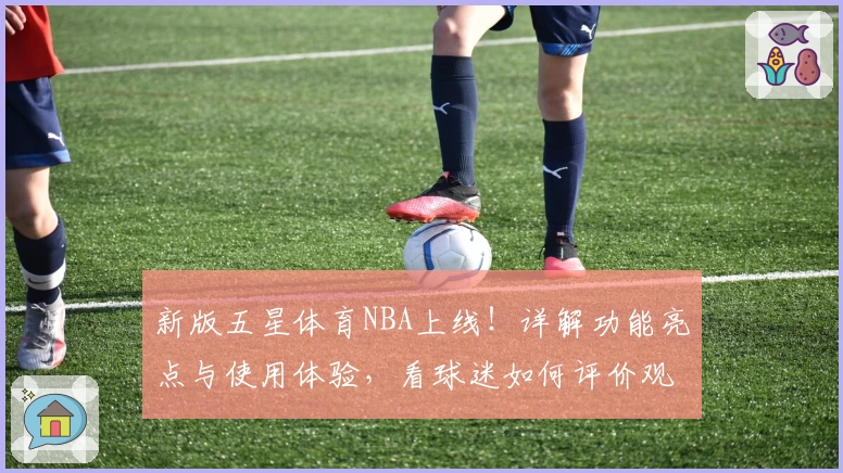 新版五星体育NBA上线！详解功能亮点与使用体验，看球迷如何评价观看新潮流