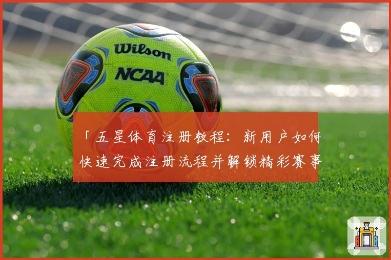 「五星体育注册教程：新用户如何快速完成注册流程并解锁精彩赛事」