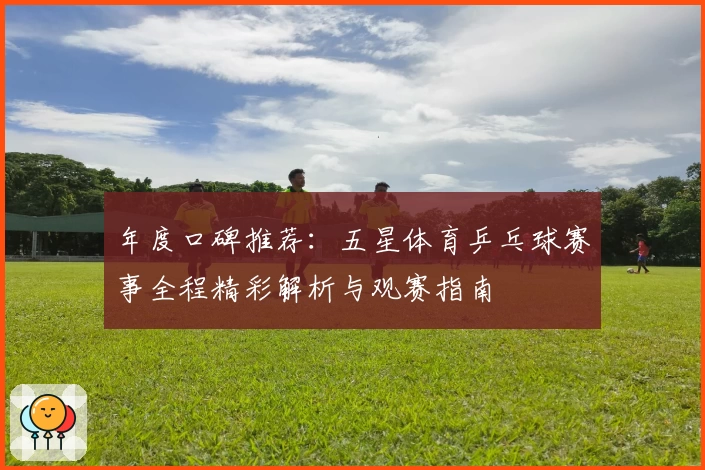 年度口碑推荐:五星体育乒乓球赛事全程精彩解析与观赛指南