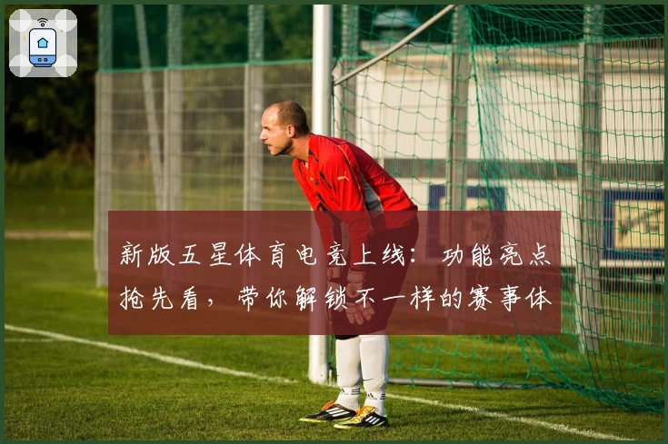 新版五星体育电竞上线：功能亮点抢先看，带你解锁不一样的赛事体验