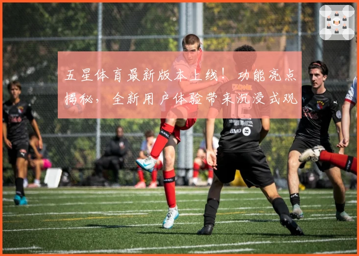 五星体育最新版本上线！功能亮点揭秘，全新用户体验带来沉浸式观赛享受