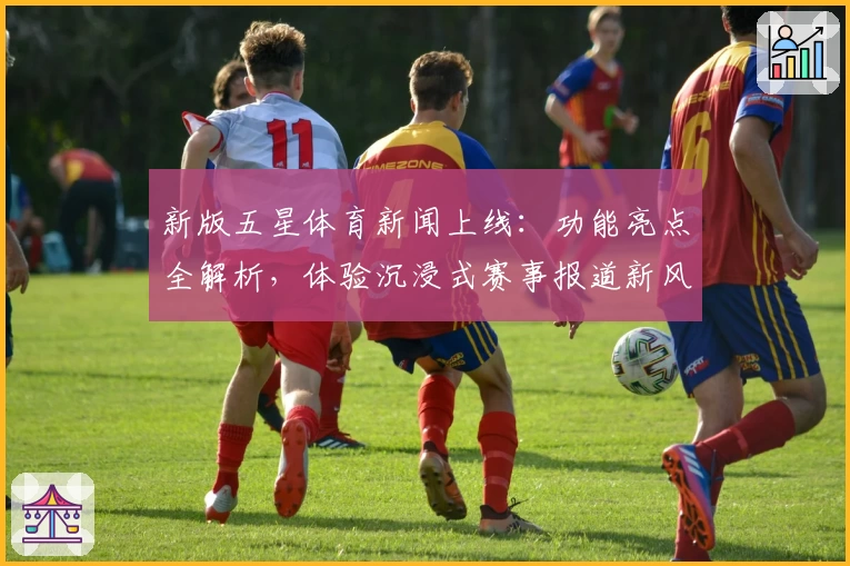 新版五星体育新闻上线：功能亮点全解析，体验沉浸式赛事报道新风潮