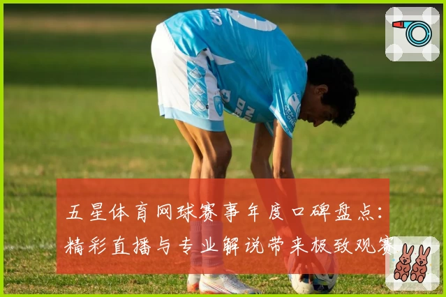 五星体育网球赛事年度口碑盘点：精彩直播与专业解说带来极致观赛体验