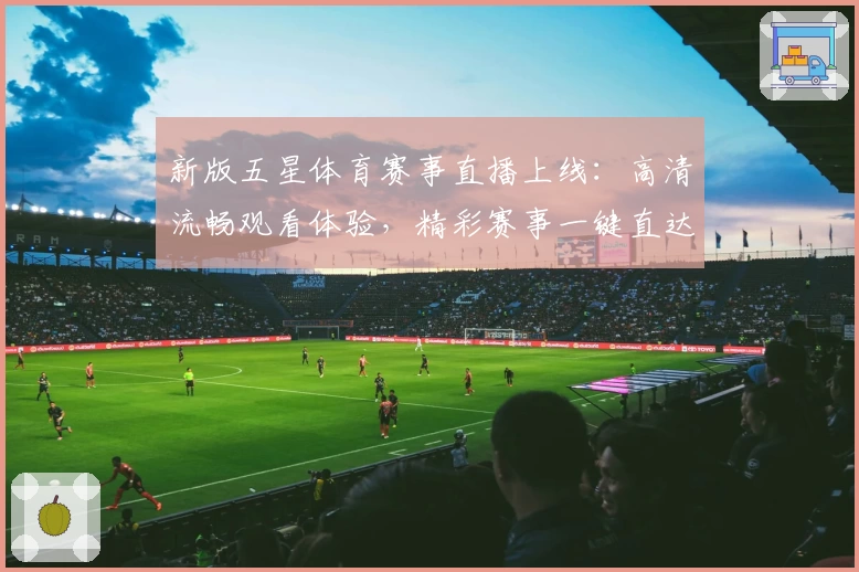 新版五星体育赛事直播上线：高清流畅观看体验，精彩赛事一键直达
