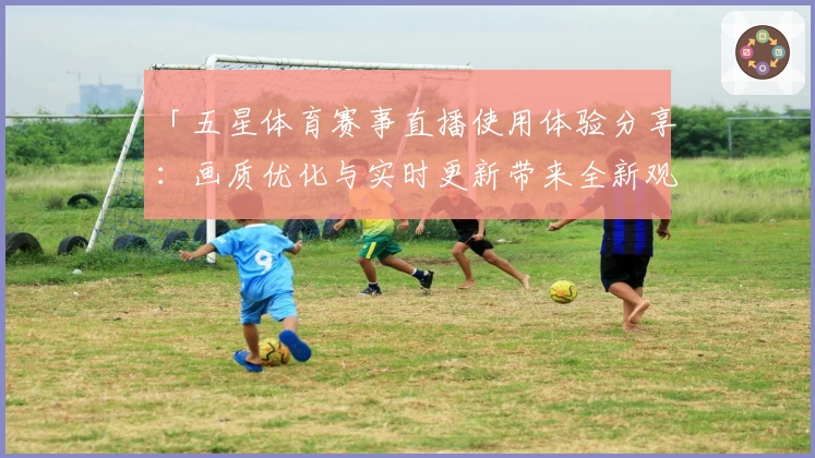 「五星体育赛事直播使用体验分享：画质优化与实时更新带来全新观赛体验」