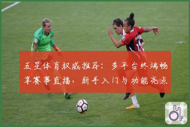 五星体育权威推荐：多平台终端畅享赛事直播，新手入门与功能亮点全解析