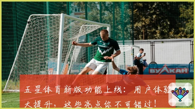 五星体育新版功能上线：用户体验大提升，这些亮点你不可错过！