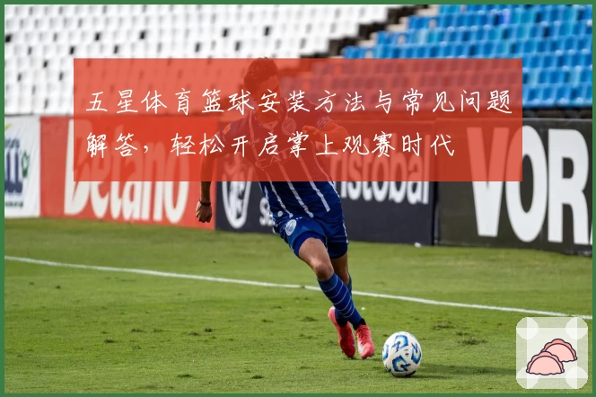 五星体育篮球安装方法与常见问题解答，轻松开启掌上观赛时代