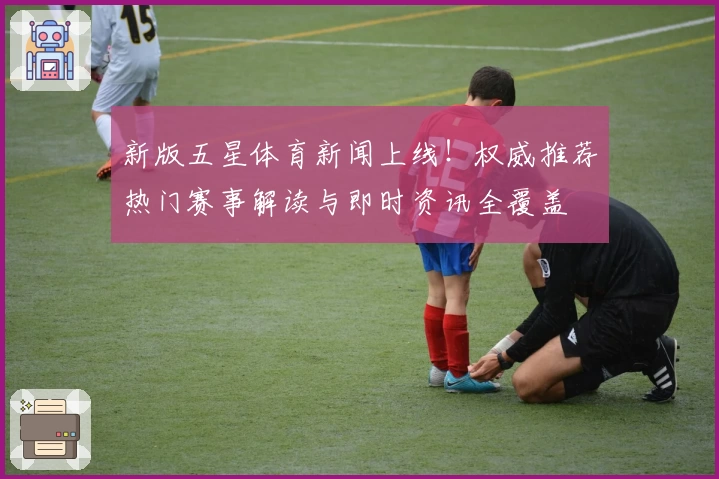 新版五星体育新闻上线！权威推荐热门赛事解读与即时资讯全覆盖
