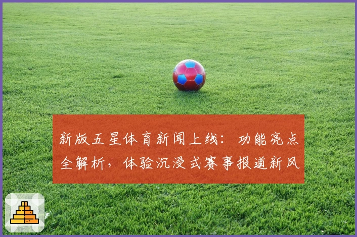 新版五星体育新闻上线：功能亮点全解析，体验沉浸式赛事报道新风潮