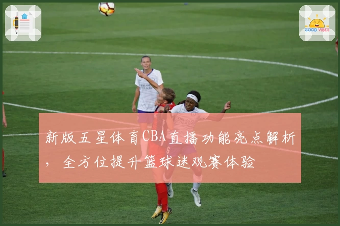 新版五星体育CBA直播功能亮点解析，全方位提升篮球迷观赛体验